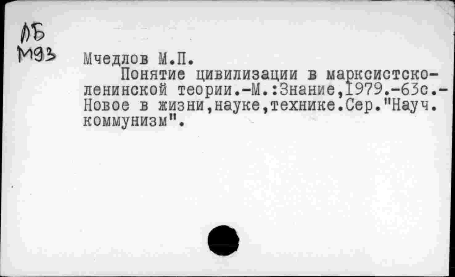 ﻿/)Ь
Мчедлов М.П.
Понятие цивилизации в марксистско-ленинской теории.-М.:3нание,1979.-63с.-Новое в жизни,науке,технике.Сер.’’Науч, коммунизм’’.